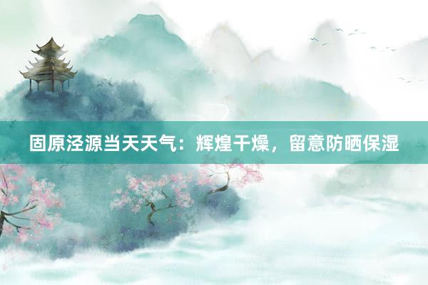 固原泾源当天天气：辉煌干燥，留意防晒保湿